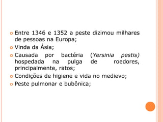  Entre 1346 e 1352 a peste dizimou milhares
de pessoas na Europa;
 Vinda da Ásia;
 Causada por bactéria (Yersinia pestis)
hospedada na pulga de roedores,
principalmente, ratos;
 Condições de higiene e vida no medievo;
 Peste pulmonar e bubônica;
 