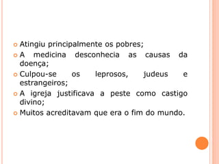  Atingiu principalmente os pobres;
 A medicina desconhecia as causas da
doença;
 Culpou-se os leprosos, judeus e
estrangeiros;
 A igreja justificava a peste como castigo
divino;
 Muitos acreditavam que era o fim do mundo.
 