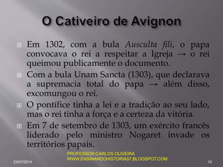  Em 1302, com a bula Ausculta fili, o papa
convocava o rei a respeitar a Igreja → o rei
queimou publicamente o documento.
 Com a bula Unam Sancta (1303), que declarava
a supremacia total do papa → além disso,
excomungou o rei.
 O pontífice tinha a lei e a tradição ao seu lado,
mas o rei tinha a força e a certeza da vitória.
 Em 7 de setembro de 1303, um exército francês
liderado pelo ministro Nogaret invade os
territórios papais.
23/07/2014 10
PROFESSOR:CARLOS OLIVEIRA
WWW.ENSINANDOHISTORIA57.BLOGSPOT.COM
 