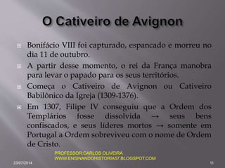  Bonifácio VIII foi capturado, espancado e morreu no
dia 11 de outubro.
 A partir desse momento, o rei da França manobra
para levar o papado para os seus territórios.
 Começa o Cativeiro de Avignon ou Cativeiro
Babilônico da Igreja (1309-1376).
 Em 1307, Filipe IV conseguiu que a Ordem dos
Templários fosse dissolvida → seus bens
confiscados, e seus líderes mortos → somente em
Portugal a Ordem sobreviveu com o nome de Ordem
de Cristo.
23/07/2014 11
PROFESSOR:CARLOS OLIVEIRA
WWW.ENSINANDOHISTORIA57.BLOGSPOT.COM
 