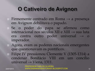  Firmemente centrado em Roma → a presença
em Avignon debilitava o papado.
 Se o poder do papa se afirmou como
internacional nos séculos XII e XIII → sua luta
era contra outro poder universal → o
imperador.
 Agora, eram os poderes nacionais emergentes
que questionavam os pontífices.
 Filipe IV pressionou Clemente V (1305-1314) a
condenar Bonifácio VIII em um concílio
universal → Viena, 1311.
23/07/2014 12
PROFESSOR:CARLOS OLIVEIRA
WWW.ENSINANDOHISTORIA57.BLOGSPOT.COM
 