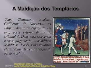 “Papa Clemente... cavaleiro
Guilherme de Nogaret... rei
Filipe... dentro do espaço de um
ano, vocês estarão diante do
tribunal de Deus para receberem
o vosso julgamento! ... Malditos!
Malditos! Vocês serão malditos
até a décima terceira geração de
vossa raça!...”
23/07/2014 13
PROFESSOR:CARLOS OLIVEIRA
WWW.ENSINANDOHISTORIA57.BLOGSPOT.COM
 