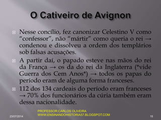  Nesse concílio, fez canonizar Celestino V como
“confessor”, não “mártir” como queria o rei →
condenou e dissolveu a ordem dos templários
sob falsas acusações.
 A partir daí, o papado esteve nas mãos do rei
da França → os da do rei da Inglaterra (*vide
Guerra dos Cem Anos*) → todos os papas do
período eram de alguma forma franceses.
 112 dos 134 cardeais do período eram franceses
→ 70% dos funcionários da cúria também eram
dessa nacionalidade.
23/07/2014 15
PROFESSOR:CARLOS OLIVEIRA
WWW.ENSINANDOHISTORIA57.BLOGSPOT.COM
 