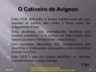  João XXII defendia a teoria controversa de que
mesmo os santos não verão à Deus antes do
Julgamento Final.
 Essa doutrina era considerada herética por
muitos católicos → a crença na intercessão dos
santos já estava firmemente consolidada.
 Seu sucessor, Benedito XII, transformou em
doutrina a intercessão dos santos com a encíclica
Benedictus Deus.
 João XXII é um dos papas malditos → muitos
consideravam o papa herege.
23/07/2014 18
PROFESSOR:CARLOS OLIVEIRA
WWW.ENSINANDOHISTORIA57.BLOGSPOT.COM
FIM
 