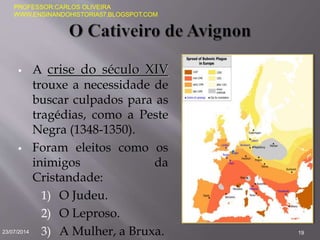  A crise do século XIV
trouxe a necessidade de
buscar culpados para as
tragédias, como a Peste
Negra (1348-1350).
 Foram eleitos como os
inimigos da
Cristandade:
1) O Judeu.
2) O Leproso.
3) A Mulher, a Bruxa.23/07/2014 19
PROFESSOR:CARLOS OLIVEIRA
WWW.ENSINANDOHISTORIA57.BLOGSPOT.COM
 