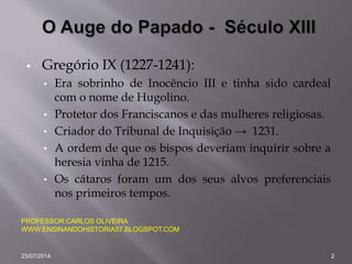  Gregório IX (1227-1241):
• Era sobrinho de Inocêncio III e tinha sido cardeal
com o nome de Hugolino.
• Protetor dos Franciscanos e das mulheres religiosas.
• Criador do Tribunal de Inquisição → 1231.
• A ordem de que os bispos deveriam inquirir sobre a
heresia vinha de 1215.
• Os cátaros foram um dos seus alvos preferenciais
nos primeiros tempos.
PROFESSOR:CARLOS OLIVEIRA
WWW.ENSINANDOHISTORIA57.BLOGSPOT.COM
23/07/2014 2
 