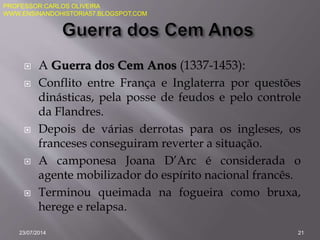  A Guerra dos Cem Anos (1337-1453):
 Conflito entre França e Inglaterra por questões
dinásticas, pela posse de feudos e pelo controle
da Flandres.
 Depois de várias derrotas para os ingleses, os
franceses conseguiram reverter a situação.
 A camponesa Joana D’Arc é considerada o
agente mobilizador do espírito nacional francês.
 Terminou queimada na fogueira como bruxa,
herege e relapsa.
23/07/2014 21
PROFESSOR:CARLOS OLIVEIRA
WWW.ENSINANDOHISTORIA57.BLOGSPOT.COM
 