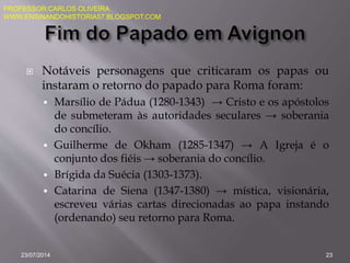  Notáveis personagens que criticaram os papas ou
instaram o retorno do papado para Roma foram:
 Marsílio de Pádua (1280-1343) → Cristo e os apóstolos
de submeteram às autoridades seculares → soberania
do concílio.
 Guilherme de Okham (1285-1347) → A Igreja é o
conjunto dos fiéis → soberania do concílio.
 Brígida da Suécia (1303-1373).
 Catarina de Siena (1347-1380) → mística, visionária,
escreveu várias cartas direcionadas ao papa instando
(ordenando) seu retorno para Roma.
23/07/2014 23
PROFESSOR:CARLOS OLIVEIRA
WWW.ENSINANDOHISTORIA57.BLOGSPOT.COM
 