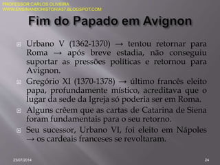  Urbano V (1362-1370) → tentou retornar para
Roma → após breve estadia, não conseguiu
suportar as pressões políticas e retornou para
Avignon.
 Gregório XI (1370-1378) → último francês eleito
papa, profundamente místico, acreditava que o
lugar da sede da Igreja só poderia ser em Roma.
 Alguns crêem que as cartas de Catarina de Siena
foram fundamentais para o seu retorno.
 Seu sucessor, Urbano VI, foi eleito em Nápoles
→ os cardeais franceses se revoltaram.
23/07/2014 24
PROFESSOR:CARLOS OLIVEIRA
WWW.ENSINANDOHISTORIA57.BLOGSPOT.COM
 