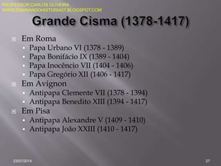  Em Roma
 Papa Urbano VI (1378 - 1389)
 Papa Bonifácio IX (1389 - 1404)
 Papa Inocêncio VII (1404 - 1406)
 Papa Gregório XII (1406 - 1417)
 Em Avignon
 Antipapa Clemente VII (1378 - 1394)
 Antipapa Benedito XIII (1394 - 1417)
 Em Pisa
 Antipapa Alexandre V (1409 - 1410)
 Antipapa João XXIII (1410 - 1417)
23/07/2014 27
PROFESSOR:CARLOS OLIVEIRA
WWW.ENSINANDOHISTORIA57.BLOGSPOT.COM
 