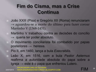  João XXIII (Pisa) e Gregório XII (Roma) renunciaram
→ aguardou-se a morte do último para fazer coroar
Martinho V (1368-1431).
 Martinho V trabalhou contra as decisões do concílio
→ queria ter poder absoluto.
 O movimento conciliarista foi combatido por papas
posteriores → heresia.
 Pio II, em 1460, lança a bula Execrabilis.
 Leão X, em 1516, com a bula Pastor Aeternus
reafirma a autoridade absoluta do papa sobre a
Igreja → este é o papa que enfrentou Lutero.
23/07/2014
29PROFESSOR:CARLOS OLIVEIRA
WWW.ENSINANDOHISTORIA57.BLOGSPOT.COM FIM
 