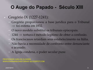  Gregório IX (1227-1241):
• Gregório proporcionou a base jurídica para o Tribunal
→ foi extinta em 1832.
• O novo modelo substitui os tribunais episcopais.
• 1244 → tortura é método legítimo de obter a confissão.
• Os franciscanos retardam seus estabelecimento na Itália.
• Não havia a necessidade de confronto entre denunciante
e acusado.
• A Igreja condena, o poder secular pune.
PROFESSOR:CARLOS OLIVEIRA
WWW.ENSINANDOHISTORIA57.BLOGSPOT.COM
23/07/2014 3
 