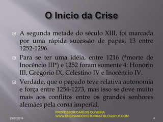  A segunda metade do século XIII, foi marcada
por uma rápida sucessão de papas, 13 entre
1252-1296.
 Para se ter uma idéia, entre 1216 (*morte de
Inocêncio III*) e 1252 foram somente 4: Honório
III, Gregório IX, Celestino IV e Inocêncio IV.
 Verdade, que o papado teve relativa autonomia
e força entre 1254-1273, mas isso se deve muito
mais aos conflitos entre os grandes senhores
alemães pela coroa imperial.
23/07/2014 4
PROFESSOR:CARLOS OLIVEIRA
WWW.ENSINANDOHISTORIA57.BLOGSPOT.COM
 