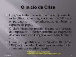  Gregório tentou negociar com a igreja oriental
→ fragilizados, os gregos aceitaram o Filioque e
o purgatório → reconheceram, também, a
supremacia papal.
 O clero bizantino resistiu mesmo sob pressão
do imperador → posteriormente, as exigências
dos sucessores de Gregório comprometeram o
acordo.
 Durante o pontificado de Nicolau III (1277-
1280), o imperador Habsburgo concedeu total
autonomia aos estados papais.
23/07/2014 6
PROFESSOR:CARLOS OLIVEIRA
WWW.ENSINANDOHISTORIA57.BLOGSPOT.COM
 