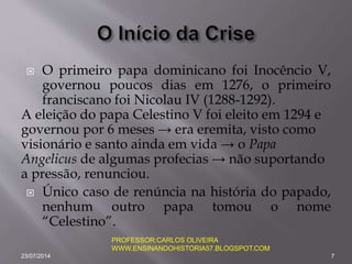  O primeiro papa dominicano foi Inocêncio V,
governou poucos dias em 1276, o primeiro
franciscano foi Nicolau IV (1288-1292).
A eleição do papa Celestino V foi eleito em 1294 e
governou por 6 meses → era eremita, visto como
visionário e santo ainda em vida → o Papa
Angelicus de algumas profecias → não suportando
a pressão, renunciou.
 Único caso de renúncia na história do papado,
nenhum outro papa tomou o nome
“Celestino”.
23/07/2014 7
PROFESSOR:CARLOS OLIVEIRA
WWW.ENSINANDOHISTORIA57.BLOGSPOT.COM
 