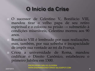  O sucessor de Celestino V, Bonifácio VIII,
mandou tirar o velho papa de seu retiro
espiritual e o colocou na prisão → submetido à
condições miseráveis, Celestino morreu aos 90
anos.
 Bonifácio VIII é lembrado por suas realizações,
mas, também, por sua soberba e incapacidade
de impôr sua vontade ao rei da França.
 Criou a universidade de Roma, mandou
codificar o Direito Canônico, estabeleceu o
primeiro Jubileu em 1300.
23/07/2014 8
PROFESSOR:CARLOS OLIVEIRA
WWW.ENSINANDOHISTORIA57.BLOGSPOT.COM
 