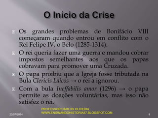  Os grandes problemas de Bonifácio VIII
começaram quando entrou em conflito com o
Rei Felipe IV, o Belo (1285-1314).
 O rei queria fazer uma guerra e mandou cobrar
impostos semelhantes aos que os papas
cobravam para promover uma Cruzada.
 O papa proibiu que a Igreja fosse tributada na
Bula Clericis Laicos → o rei a ignorou.
 Com a bula Ineffabilis amor (1296) → o papa
permite as doações voluntárias, mas isso não
satisfez o rei.
23/07/2014 9
PROFESSOR:CARLOS OLIVEIRA
WWW.ENSINANDOHISTORIA57.BLOGSPOT.COM
 