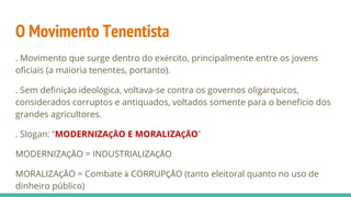 O Movimento Tenentista
. Movimento que surge dentro do exército, principalmente entre os jovens
oficiais (a maioria tenentes, portanto).
. Sem definição ideológica, voltava-se contra os governos oligárquicos,
considerados corruptos e antiquados, voltados somente para o benefício dos
grandes agricultores.
. Slogan: “MODERNIZAÇÃO E MORALIZAÇÃO”
MODERNIZAÇÃO = INDUSTRIALIZAÇÃO
MORALIZAÇÃO = Combate à CORRUPÇÃO (tanto eleitoral quanto no uso de
dinheiro público)
 