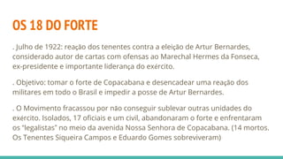 OS 18 DO FORTE
. Julho de 1922: reação dos tenentes contra a eleição de Artur Bernardes,
considerado autor de cartas com ofensas ao Marechal Hermes da Fonseca,
ex-presidente e importante liderança do exército.
. Objetivo: tomar o forte de Copacabana e desencadear uma reação dos
militares em todo o Brasil e impedir a posse de Artur Bernardes.
. O Movimento fracassou por não conseguir sublevar outras unidades do
exército. Isolados, 17 oficiais e um civil, abandonaram o forte e enfrentaram
os “legalistas” no meio da avenida Nossa Senhora de Copacabana. (14 mortos.
Os Tenentes Siqueira Campos e Eduardo Gomes sobreviveram)
 