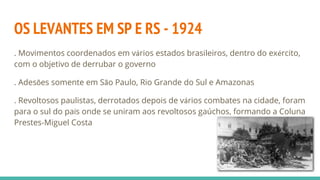 OS LEVANTES EM SP E RS - 1924
. Movimentos coordenados em vários estados brasileiros, dentro do exército,
com o objetivo de derrubar o governo
. Adesões somente em São Paulo, Rio Grande do Sul e Amazonas
. Revoltosos paulistas, derrotados depois de vários combates na cidade, foram
para o sul do país onde se uniram aos revoltosos gaúchos, formando a Coluna
Prestes-Miguel Costa
 
