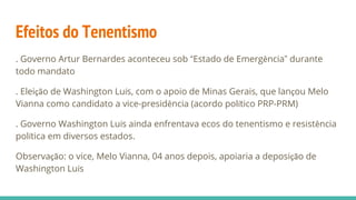 Efeitos do Tenentismo
. Governo Artur Bernardes aconteceu sob “Estado de Emergência” durante
todo mandato
. Eleição de Washington Luís, com o apoio de Minas Gerais, que lançou Melo
Vianna como candidato a vice-presidência (acordo político PRP-PRM)
. Governo Washington Luís ainda enfrentava ecos do tenentismo e resistência
política em diversos estados.
Observação: o vice, Melo Vianna, 04 anos depois, apoiaria a deposição de
Washington Luís
 