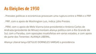 As Eleições de 1930
. Pressões políticas e econômicas provocam uma ruptura entre o PRM e o PRP
. PRP, com o apoio de Washington Luís, indica: Júlio Prestes
. PRM, com o apoio de Melo Vianna (vice-presidente) e Antônio Carlos de
Andrada (presidente de Minas) montam aliança política com o Rio Grande do
Sul, com a Paraíba, com oposições insatisfeitas em vários estados, e com apoio
de parte dos Tenentes: ALIANÇA LIBERAL.
Aliança Liberal lança GETÚLIO DORNELES VARGAS à presidência
 