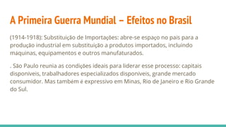 A Primeira Guerra Mundial – Efeitos no Brasil
(1914-1918): Substituição de Importações: abre-se espaço no país para a
produção industrial em substituição a produtos importados, incluindo
máquinas, equipamentos e outros manufaturados.
. São Paulo reunia as condições ideais para liderar esse processo: capitais
disponíveis, trabalhadores especializados disponíveis, grande mercado
consumidor. Mas também é expressivo em Minas, Rio de Janeiro e Rio Grande
do Sul.
 