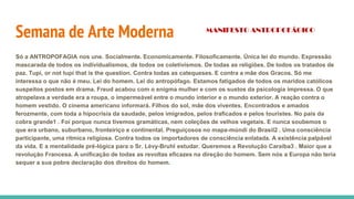 Semana de Arte Moderna
Só a ANTROPOFAGIA nos une. Socialmente. Economicamente. Filosoficamente. Única lei do mundo. Expressão
mascarada de todos os individualismos, de todos os coletivismos. De todas as religiões. De todos os tratados de
paz. Tupi, or not tupi that is the question. Contra todas as catequeses. E contra a mãe dos Gracos. Só me
interessa o que não é meu. Lei do homem. Lei do antropófago. Estamos fatigados de todos os maridos católicos
suspeitos postos em drama. Freud acabou com o enigma mulher e com os sustos da psicologia impressa. O que
atropelava a verdade era a roupa, o impermeável entre o mundo interior e o mundo exterior. A reação contra o
homem vestido. O cinema americano informará. Filhos do sol, mãe dos viventes. Encontrados e amados
ferozmente, com toda a hipocrisia da saudade, pelos imigrados, pelos traficados e pelos touristes. No país da
cobra grande1 . Foi porque nunca tivemos gramáticas, nem coleções de velhos vegetais. E nunca soubemos o
que era urbano, suburbano, fronteiriço e continental. Preguiçosos no mapa-múndi do Brasil2 . Uma consciência
participante, uma rítmica religiosa. Contra todos os importadores de consciência enlatada. A existência palpável
da vida. E a mentalidade pré-lógica para o Sr. Lévy-Bruhl estudar. Queremos a Revolução Caraíba3 . Maior que a
revolução Francesa. A unificação de todas as revoltas eficazes na direção do homem. Sem nós a Europa não teria
sequer a sua pobre declaração dos direitos do homem.
MANIFESTO ANTROPOFÁGICO
 