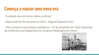 Começa a nascer uma nova era
. Fundação das primeiras rádios no Brasil
. Rádio Club do Rio de Janeiro (1922) – Edgard Roquete Pinto
. Obs: primeira transmissão radiofônica – 07 de setembro de 1922. Exposição
do centenário da Independência. Empresa Westinghouse Eletric.
 