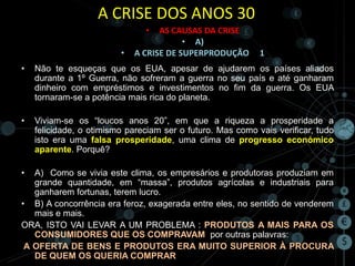 A CRISE DOS ANOS 30
                               •   AS CAUSAS DA CRISE
                                         • A)
                         •   A CRISE DE SUPERPRODUÇÃO       1
•   Não te esqueças que os EUA, apesar de ajudarem os países aliados
    durante a 1º Guerra, não sofreram a guerra no seu país e até ganharam
    dinheiro com empréstimos e investimentos no fim da guerra. Os EUA
    tornaram-se a potência mais rica do planeta.

•   Viviam-se os “loucos anos 20”, em que a riqueza a prosperidade a
    felicidade, o otimismo pareciam ser o futuro. Mas como vais verificar, tudo
    isto era uma falsa prosperidade, uma clima de progresso económico
    aparente. Porquê?

•  A) Como se vivia este clima, os empresários e produtoras produziam em
   grande quantidade, em “massa”, produtos agrícolas e industriais para
   ganharem fortunas, terem lucro.
• B) A concorrência era feroz, exagerada entre eles, no sentido de venderem
   mais e mais.
ORA, ISTO VAI LEVAR A UM PROBLEMA : PRODUTOS A MAIS PARA OS
   CONSUMIDORES QUE OS COMPRAVAM por outras palavras:
 A OFERTA DE BENS E PRODUTOS ERA MUITO SUPERIOR À PROCURA
   DE QUEM OS QUERIA COMPRAR
 