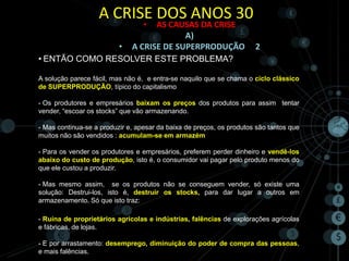 A CRISE DOS ANOS 30
                                  • AS CAUSAS DA CRISE
                                           A)
                          •   A CRISE DE SUPERPRODUÇÃO                2
• ENTÃO COMO RESOLVER ESTE PROBLEMA?

A solução parece fácil, mas não é, e entra-se naquilo que se chama o ciclo clássico
de SUPERPRODUÇÃO, típico do capitalismo

- Os produtores e empresários baixam os preços dos produtos para assim tentar
vender, “escoar os stocks” que vão armazenando.

- Mas continua-se a produzir e, apesar da baixa de preços, os produtos são tantos que
muitos não são vendidos : acumulam-se em armazém

- Para os vender os produtores e empresários, preferem perder dinheiro e vendê-los
abaixo do custo de produção, isto é, o consumidor vai pagar pelo produto menos do
que ele custou a produzir.

- Mas mesmo assim, se os produtos não se conseguem vender, só existe uma
solução: Destrui-los, isto é, destruir os stocks, para dar lugar a outros em
armazenamento. Só que isto traz:

- Ruína de proprietários agrícolas e indústrias, falências de explorações agrícolas
e fábricas, de lojas.

- E por arrastamento: desemprego, diminuição do poder de compra das pessoas,
e mais falências.
 
