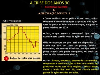 A CRISE DOS ANOS 30
                           •  AS CAUSAS DA CRISE
                                    B)
                         A ESPECULAÇÃO BOLSISTA 1
                               • Como verificas neste gráfico existe uma subida
•Observa o gráfico             constante e muito forte quer da procura das ações
                               quer do preço na Bolsa de Nova Iorque, atingindo o
                               ponto máximo em 1929.

                               •Afinal, o que estava a acontecer? Que razões
                               explicam esta corrida louca às ações em Bolsa ?

                               •Não te esqueças do que está no diapositivo 2 .
                               Existia nos EUA um clima de grande “euforia”
                               económica, de enorme otimismo, em que toda a
                               gente achava que podia enriquecer, ou subir de
                               nível de vida investindo na bolsa .

                               •Assim , bancos, empresas, pessoas da classe média,
                               compravam e vendiam ações na Bolsa no sentido de
                               ganharem lucros com esse negócio. Existia assim
                               desde o início dos anos 20, uma corrida muito
                               grande às ações cotadas em bolsa.
 