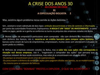 A CRISE DOS ANOS 30
                                         • AS CAUSAS DA CRISE
                                                 B)
                                     A ESPECULAÇÃO BOLSISTA 2

Mas, existiria algum problema nessa corrida às Ações bolsistas ?

Sim , existiam e eram sobretudo de dois tipos: ambição descontrolada e falta de controlo e informação
por parte das autoridades financeiras. Expliquemos: A BOLSA É UM “JOGO” DE INVESTIMENTO , e como
todos os jogos, perde-se e ganha-se conforme os lucros os prejuízos das empresas cotadas em Bolsa.

A- Muitas ações de empresas e particulares eram compradas não com dinheiro dos investidores, mas
com dinheiro dos bancos, isto é, recorria-se ao crédito bancário para comprar ações bolsistas. Os
bancos como viviam de lucro de empréstimos, emprestavam, muitas vezes sem atenderem à situação de
quem pedia os créditos.

B- Milhares de empresas estavam cotadas na Bolsa, mas o valor das suas ações não correspondia à
situação real dessas empresas, isto é , “enganavam o comprador das ações” que pensava que as
empresas estavam de boa saúde económica, mas estas já se encontravam em situação difícil:
-Ou porque se encontravam já em crise de superprodução
-Ou procuravam o dinheiro da venda das ações para pagaram dívidas aos bancos, ou se modernizarem
- Ou mesmo para se salvarem da falência

COM ESTAS DUAS “BOMBAS” PRESTES A EXPLODIR , O QUE VAI ACONTECER ?
 