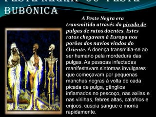 Peste Negra ou Peste
Bubônica
                A Peste Negra era
         transmitida através da picada de
         pulgas de ratos doentes. Estes
         ratos chegavam à Europa nos
         porões dos navios vindos do
         Oriente. A doença transmitia-se ao
         ser humano pela mordedura das
         pulgas. As pessoas infectadas
         manifestavam sintomas invulgares
         que começavam por pequenas
         manchas negras à volta de cada
         picada de pulga, gânglios
         inflamados no pescoço, nas axilas e
         nas virilhas, febres altas, calafrios e
         enjoos. cuspia sangue e morria
         rapidamente.
 
