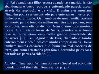 [...] Pai abandonava filho, esposa abandonava marido, irmão
abandonava o outro; porque a enfermidade parecia atacar
através da respiração e da visão. E assim eles morriam.
Ninguém podia ser encontrado para enterrar os mortos por
dinheiro ou amizade. Os membros de uma família traziam
seu morto para o fosso da melhor maneira que podiam, sem
sacerdotes, sem ofícios divinos. Nem o sino (dos mortos)
tocava. E em vários locais de Siena, grandes valas foram
cavadas, onde eram empilhadas grande quantidade de
cadáveres [...] E eu, Agnoldo di Tura, chamado o Gordo,
enterrei meus cinco filhos com minhas próprias mãos. Houve
também muitos cadáveres que foram tão mal cobertos de
terra, que eram arrastados para fora e devorados pelos cães,
por todas as partes da cidade. [...]

Agnolo di Tura, apud William Borwssky, Social and economic
foundations of the italian Renaissance, p. 32.)
 
