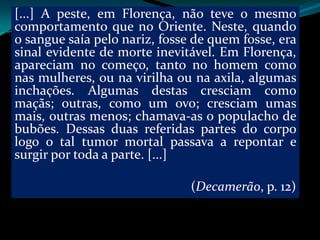 [...] A peste, em Florença, não teve o mesmo
comportamento que no Oriente. Neste, quando
o sangue saía pelo nariz, fosse de quem fosse, era
sinal evidente de morte inevitável. Em Florença,
apareciam no começo, tanto no homem como
nas mulheres, ou na virilha ou na axila, algumas
inchações. Algumas destas cresciam como
maçãs; outras, como um ovo; cresciam umas
mais, outras menos; chamava-as o populacho de
bubões. Dessas duas referidas partes do corpo
logo o tal tumor mortal passava a repontar e
surgir por toda a parte. [...]

                               (Decamerão, p. 12)
 