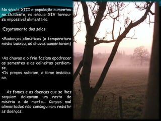 No século XIII a população aumentou
no Ocidente, no século XIV tornou-
se impossível alimentá-la:

•Esgotamento dos solos

•Mudanças climáticas (a temperatura
média baixou, as chuvas aumentaram)


•As chuvas e o frio faziam apodrecer
as sementes e as colheitas perdiam-
se.
•Os preços subiram, a fome instalou-
se.


   As fomes e as doenças que se lhes
seguiam deixavam um rasto de
miséria e de morte… Corpos mal
alimentados não conseguiram resistir
às doenças.
 