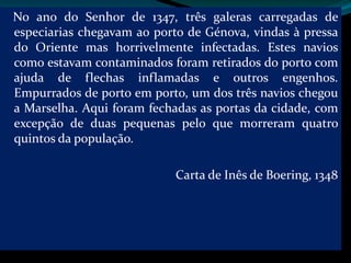 No ano do Senhor de 1347, três galeras carregadas de
especiarias chegavam ao porto de Génova, vindas à pressa
do Oriente mas horrivelmente infectadas. Estes navios
como estavam contaminados foram retirados do porto com
ajuda de flechas inflamadas e outros engenhos.
Empurrados de porto em porto, um dos três navios chegou
a Marselha. Aqui foram fechadas as portas da cidade, com
excepção de duas pequenas pelo que morreram quatro
quintos da população.

                            Carta de Inês de Boering, 1348
 