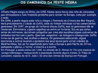 OS CAMINHOS DA PESTE NEGRA

A Peste Negra surgiu na China, em 1340. Nessa época havia uma rota de caravanas
que atravessava a Ásia trazendo produtos para vender na Europa, como por exemplo
a seda.
Em 1346, a peste seguiu essa rota e chegou à Península da Crimeia (no Mar Negro),
mais precisamente à cidade de Caffa, onde se tinham instalado vários comerciantes
genoveses. Em 1347, um grupo de tártaros atacou Caffa, mas os genoveses não se
renderam. Entretanto, a peste espalhou-se entre os tártaros. Diz-se que estes,
antes de retirarem, decidiram catapultar por cima das muralhas alguns cadáveres de
soldados mortos com a peste. Queriam «empestar» os inimigos e conseguiram. Caffa
livrou-se da guerra, mas acolheu a doença. Os genoveses adoeceram, alguns
morreram e outros levaram a epidemia nos seus navios para várias cidades do
Mediterrâneo. Daí se foi espalhando para toda a Europa e pelo Norte de África,
semeando o pânico, o terror, a miséria e a morte.
Em Portugal, a peste entrou em 1348, no reinado de D. Afonso IV. Foi uma espécie de
«praga-relâmpago», massacrando a população durante alguns meses. D. Filipa de
Lencastre, esposa do rei D. João I, foi uma das vítimas da doença em Portugal.
 