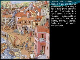 Trazida do Oriente (
Crimeia ) por marinheiros
genoveses, a Peste Negra
foi a mais grave epidemia
de que há memória. Num
ápice atingiu a Sicília e a
Toscana,    propagando-se
por toda a Europa, até à
França, Península Ibérica,
Inglaterra,     Alemanha,
Escandinávia.
 