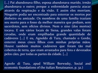 [...] Pai abandonava filho, esposa abandonava marido, irmão abandonava o outro; porque a enfermidade parecia atacar através da respiração e da visão. E assim eles morriam. Ninguém podia ser encontrado para enterrar os mortos por dinheiro ou amizade. Os membros de uma família traziam seu morto para o fosso da melhor maneira que podiam, sem sacerdotes, sem ofícios divinos. Nem o sino (dos mortos) tocava. E em vários locais de Siena, grandes valas foram cavadas, onde eram empilhadas grande quantidade de cadáveres [...] E eu, Agnoldo di Tura, chamado o Gordo, enterrei meus cinco filhos com minhas próprias mãos. Houve também muitos cadáveres que foram tão mal cobertos de terra, que eram arrastados para fora e devorados pelos cães, por todas as partes da cidade. [...] Agnolo di Tura, apud William Borwssky, Social and economic foundations of the italian Renaissance, p. 32.)  