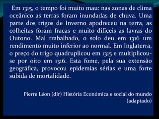 Em 1315, o tempo foi muito mau: nas zonas de clima oceânico as terras foram inundadas de chuva. Uma parte dos trigos de Inverno apodreceu na terra, as colheitas foram fracas e muito difíceis as lavras do Outono. Mal trabalhado, o solo deu em 1316 um rendimento muito inferior ao normal. Em Inglaterra, o preço do trigo quadruplicou em 1315 e multiplicou-se por oito em 1316. Esta fome, pela sua extensão geográfica, provocou epidemias sérias e uma forte subida de mortalidade. Pierre Léon (dir) História Económica e social do mundo (adaptado) 