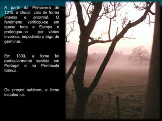 A partir da Primavera de 1315, a chuva  caiu de forma intensa e anormal. O fenómeno verificou-se em quase toda a Europa e prolongou-se  por vários invernos, impedindo o trigo de germinar. Em 1333, a fome foi particularmente sentida em Portugal e na Península Ibérica. Os preços subiram, a fome instalou-se. 
