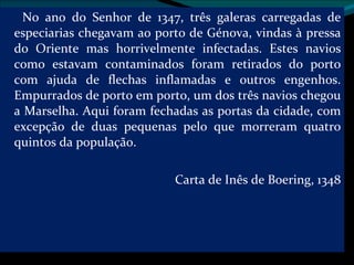 No ano do Senhor de 1347, três galeras carregadas de especiarias chegavam ao porto de Génova, vindas à pressa do Oriente mas horrivelmente infectadas. Estes navios como estavam contaminados foram retirados do porto com ajuda de flechas inflamadas e outros engenhos. Empurrados de porto em porto, um dos três navios chegou a Marselha. Aqui foram fechadas as portas da cidade, com excepção de duas pequenas pelo que morreram quatro quintos da população. Carta de Inês de Boering, 1348 