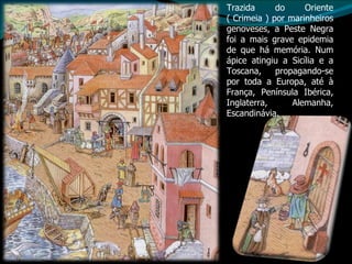 Trazida do Oriente ( Crimeia ) por marinheiros genoveses, a Peste Negra foi a mais grave epidemia de que há memória. Num ápice atingiu a Sicília e a Toscana, propagando-se por toda a Europa, até à França, Península Ibérica, Inglaterra, Alemanha, Escandinávia. 