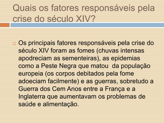 Quais os fatores responsáveis pela
crise do século XIV?


Os principais fatores responsáveis pela crise do
século XIV foram as fomes (chuvas intensas
apodreciam as sementeiras), as epidemias
como a Peste Negra que matou da população
europeia (os corpos debitados pela fome
adoeciam facilmente) e as guerras, sobretudo a
Guerra dos Cem Anos entre a França e a
Inglaterra que aumentavam os problemas de
saúde e alimentação.

 