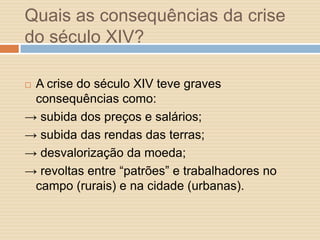Quais as consequências da crise
do século XIV?
A crise do século XIV teve graves
consequências como:
→ subida dos preços e salários;
→ subida das rendas das terras;
→ desvalorização da moeda;
→ revoltas entre “patrões” e trabalhadores no
campo (rurais) e na cidade (urbanas).


 