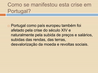 Como se manifestou esta crise em
Portugal?


Portugal como país europeu também foi
afetado pela crise do século XIV e
naturalmente pela subida de preços e salários,
subidas das rendas, das terras,
desvalorização da moeda e revoltas sociais.

 