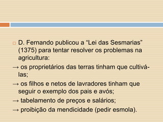 D. Fernando publicou a “Lei das Sesmarias”
(1375) para tentar resolver os problemas na
agricultura:
→ os proprietários das terras tinham que cultiválas;
→ os filhos e netos de lavradores tinham que
seguir o exemplo dos pais e avós;
→ tabelamento de preços e salários;
→ proibição da mendicidade (pedir esmola).


 