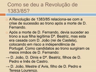 Como se deu a Revolução de
1383/85?
A Revolução de 1383/85 relaciona-se com a
crise de sucessão ao trono após a morte de D.
Fernando.
 Após a morte de D. Fernando, devia suceder ao
trono a sua filha legítima Dª. Beatriz, mas esta
era casada com D. João (rei de Castela),
colocando em risco a independência de
Portugal. Como candidatos ao trono surgiram os
meios irmãos de D. Fernando:
→ D. João, D. Dinis e Dª. Beatriz, filhos de D.
Pedro e Inês de Castro.
→ D. João, Mestre d´Avis, filho de D. Pedro e
Teresa Lourenço.


 